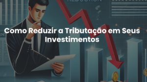 Como Reduzir a Tributação em Seus Investimentos