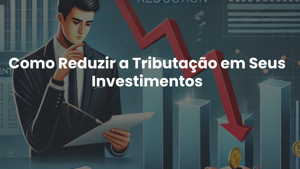 No momento, você está visualizando Como Reduzir a Tributação em Seus Investimentos